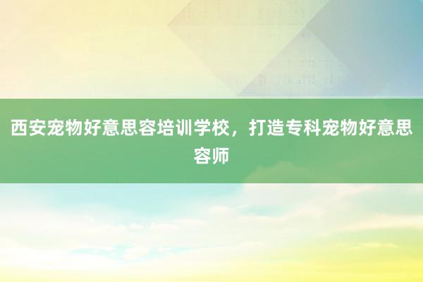 西安宠物好意思容培训学校，打造专科宠物好意思容师